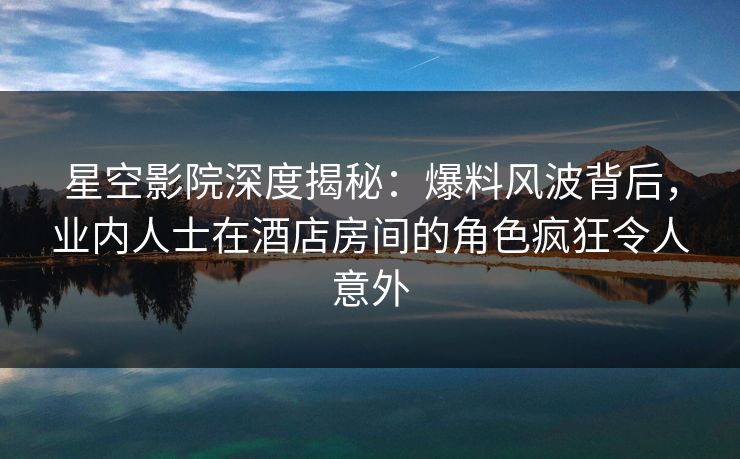 星空影院深度揭秘：爆料风波背后，业内人士在酒店房间的角色疯狂令人意外