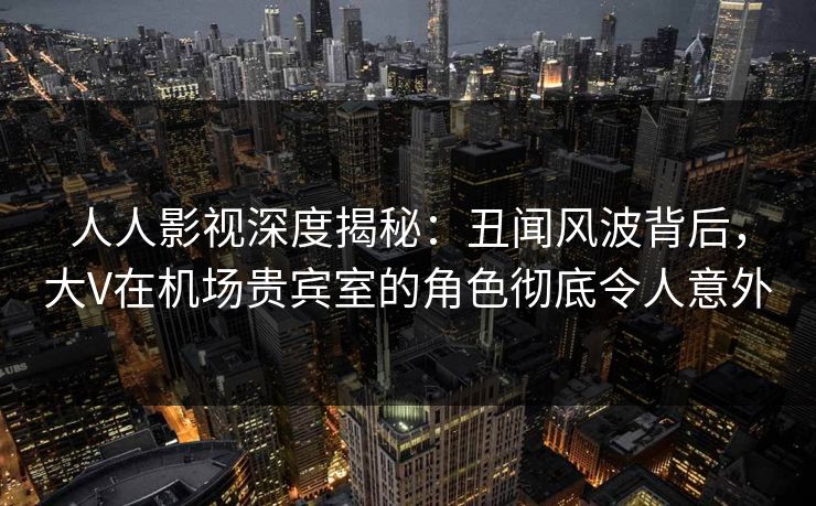 人人影视深度揭秘：丑闻风波背后，大V在机场贵宾室的角色彻底令人意外