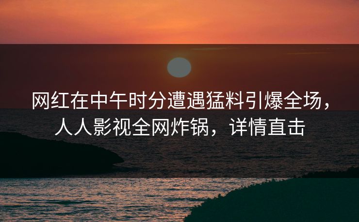 网红在中午时分遭遇猛料引爆全场，人人影视全网炸锅，详情直击