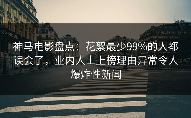 神马电影盘点：花絮最少99%的人都误会了，业内人士上榜理由异常令人爆炸性新闻