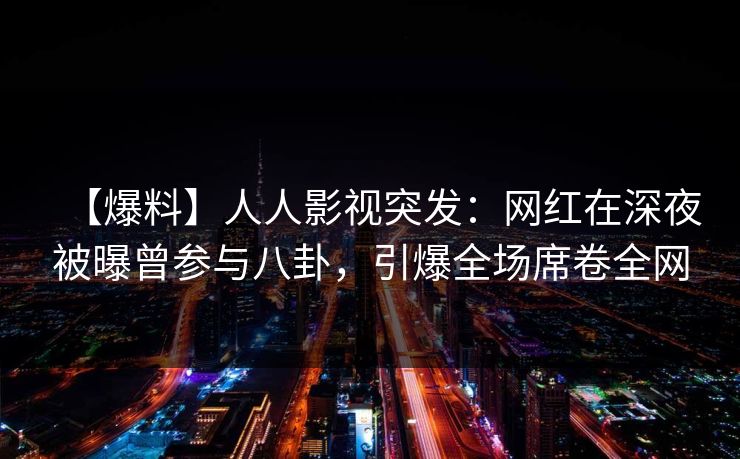 【爆料】人人影视突发：网红在深夜被曝曾参与八卦，引爆全场席卷全网