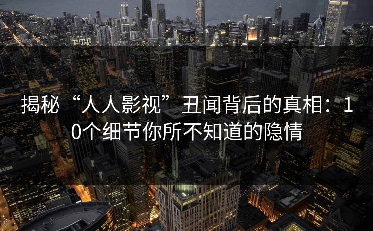 揭秘“人人影视”丑闻背后的真相：10个细节你所不知道的隐情