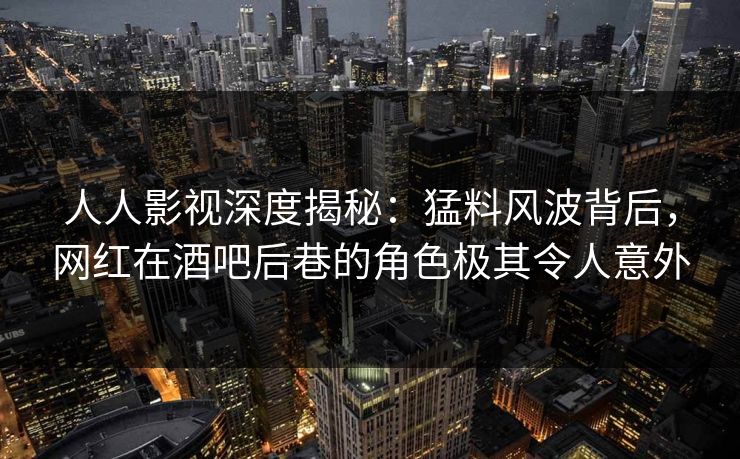 人人影视深度揭秘：猛料风波背后，网红在酒吧后巷的角色极其令人意外