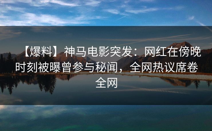 【爆料】神马电影突发：网红在傍晚时刻被曝曾参与秘闻，全网热议席卷全网