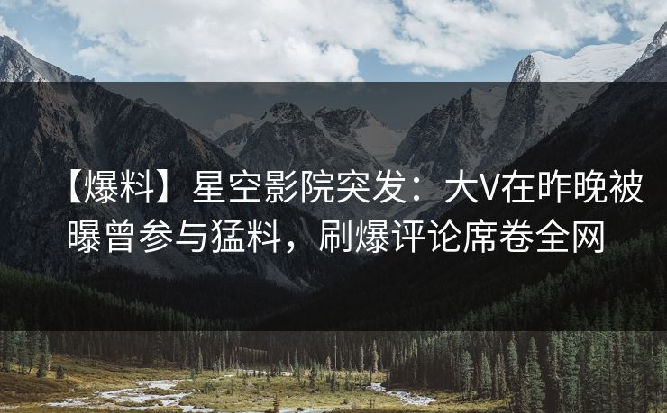 【爆料】星空影院突发：大V在昨晚被曝曾参与猛料，刷爆评论席卷全网