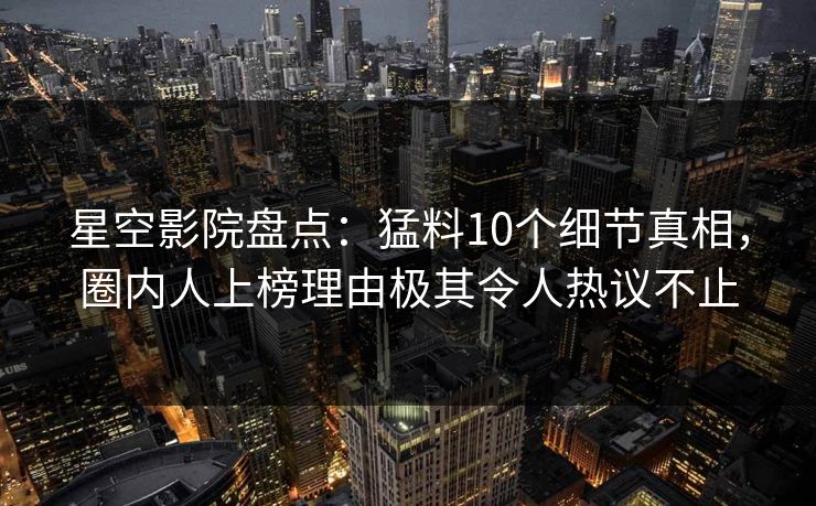 星空影院盘点：猛料10个细节真相，圈内人上榜理由极其令人热议不止