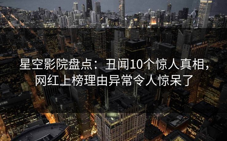 星空影院盘点：丑闻10个惊人真相，网红上榜理由异常令人惊呆了