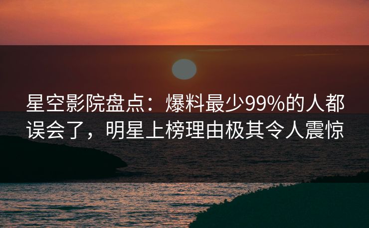 星空影院盘点：爆料最少99%的人都误会了，明星上榜理由极其令人震惊