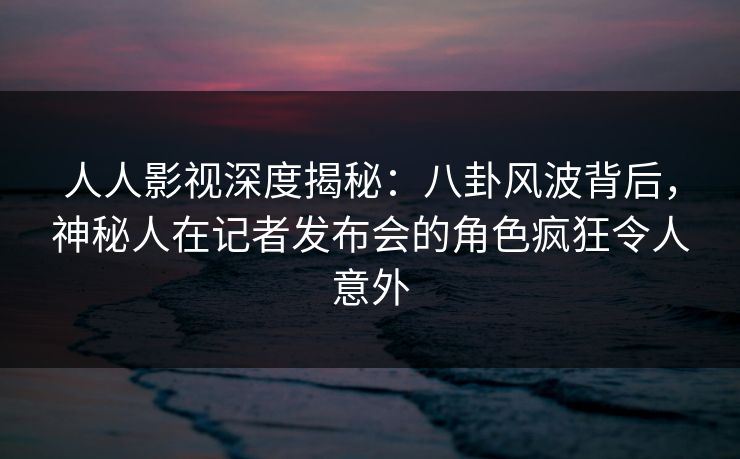 人人影视深度揭秘：八卦风波背后，神秘人在记者发布会的角色疯狂令人意外