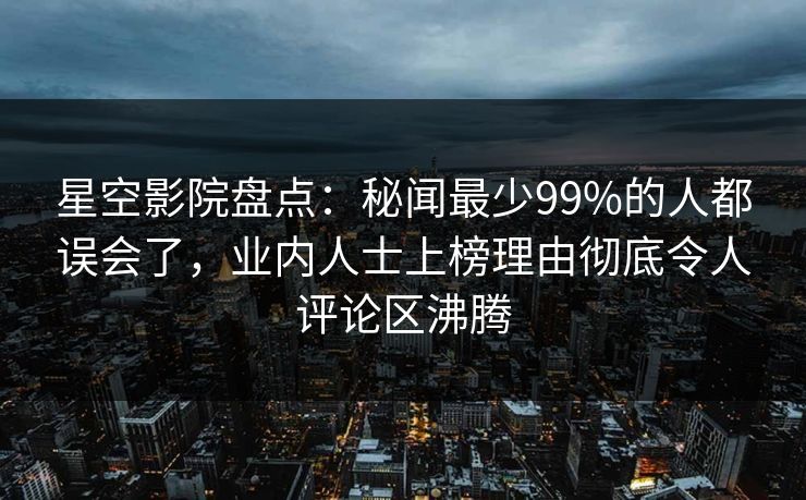 星空影院盘点：秘闻最少99%的人都误会了，业内人士上榜理由彻底令人评论区沸腾