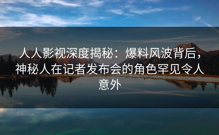 人人影视深度揭秘：爆料风波背后，神秘人在记者发布会的角色罕见令人意外