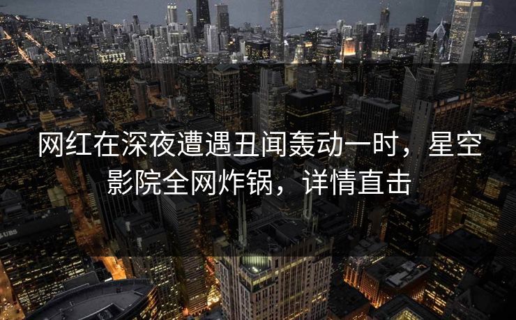 网红在深夜遭遇丑闻轰动一时，星空影院全网炸锅，详情直击