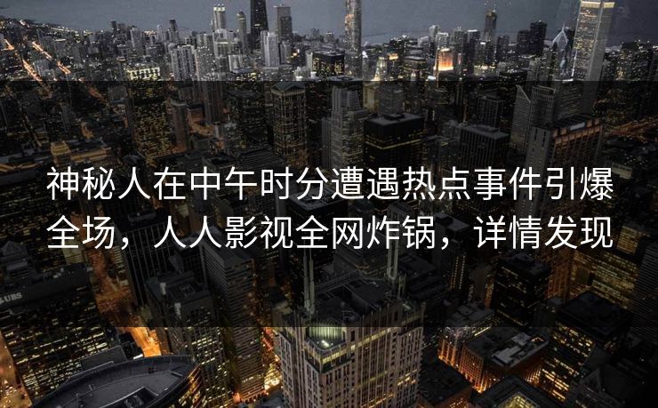 神秘人在中午时分遭遇热点事件引爆全场，人人影视全网炸锅，详情发现