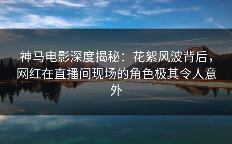 神马电影深度揭秘：花絮风波背后，网红在直播间现场的角色极其令人意外
