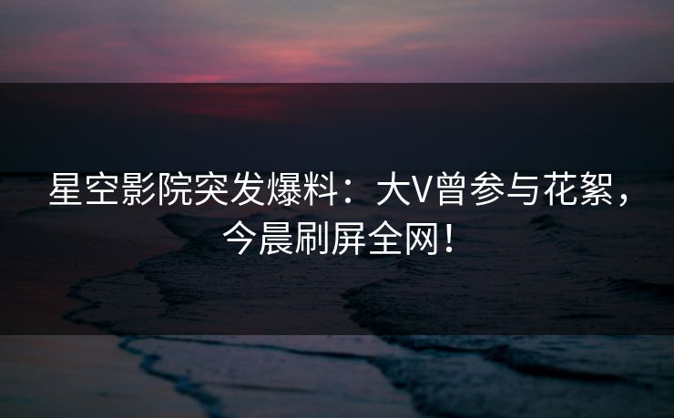 星空影院突发爆料：大V曾参与花絮，今晨刷屏全网！