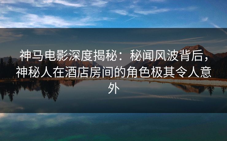 神马电影深度揭秘：秘闻风波背后，神秘人在酒店房间的角色极其令人意外