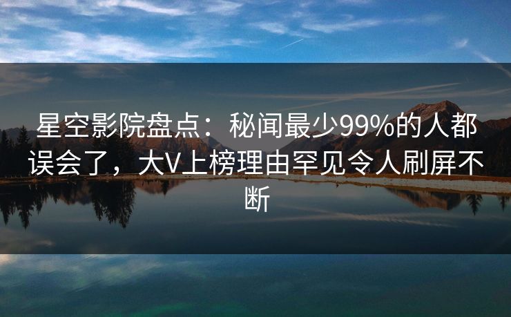 星空影院盘点：秘闻最少99%的人都误会了，大V上榜理由罕见令人刷屏不断