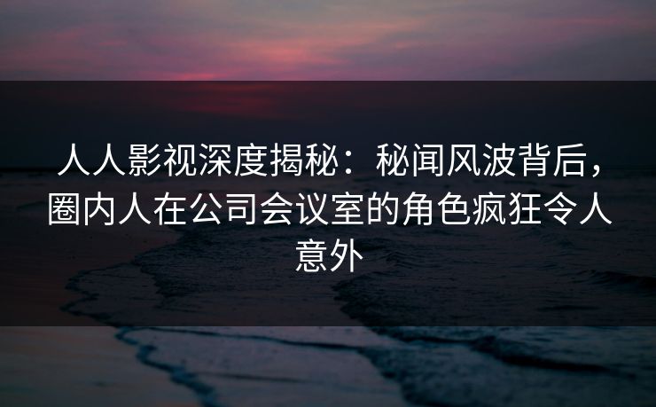 人人影视深度揭秘：秘闻风波背后，圈内人在公司会议室的角色疯狂令人意外