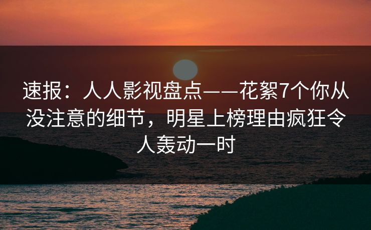 速报：人人影视盘点——花絮7个你从没注意的细节，明星上榜理由疯狂令人轰动一时