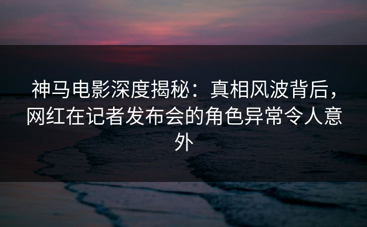 神马电影深度揭秘：真相风波背后，网红在记者发布会的角色异常令人意外
