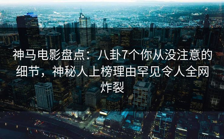 神马电影盘点：八卦7个你从没注意的细节，神秘人上榜理由罕见令人全网炸裂