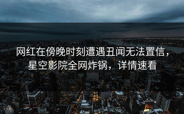网红在傍晚时刻遭遇丑闻无法置信，星空影院全网炸锅，详情速看