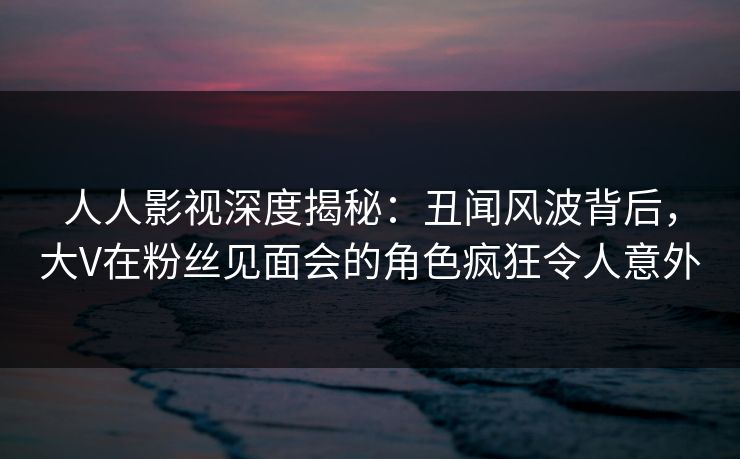人人影视深度揭秘：丑闻风波背后，大V在粉丝见面会的角色疯狂令人意外