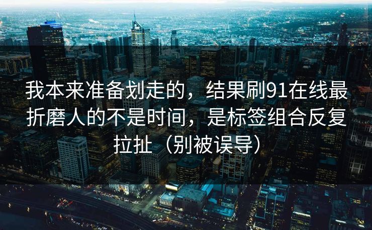 我本来准备划走的,结果刷91在线最折磨人的不是时间,是标签组合反复拉扯(别被误导) 我本来准备划走的,结果刷91在线最折磨人的不是时间,是标签组合反复拉扯(别被误导)