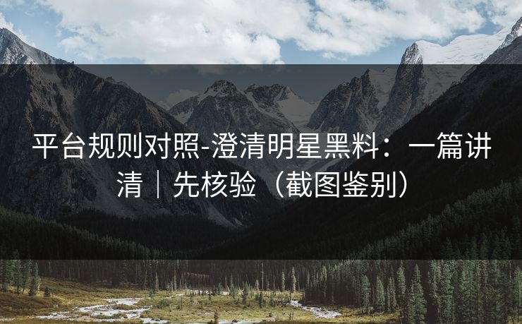 平台规则对照-澄清明星黑料：一篇讲清｜先核验（截图鉴别）