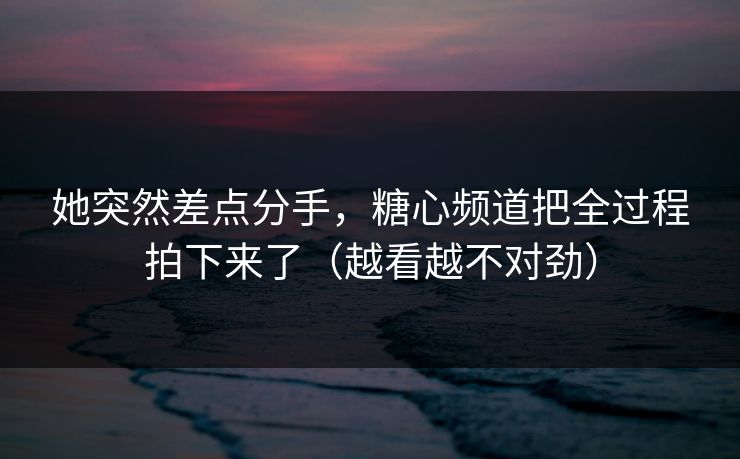 她突然差点分手，糖心频道把全过程拍下来了（越看越不对劲）