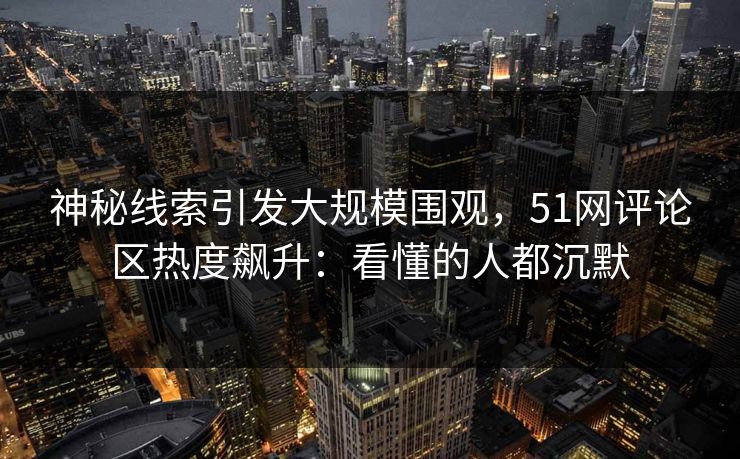 神秘线索引发大规模围观，51网评论区热度飙升：看懂的人都沉默